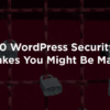 10 WordPress Security Mistakes You Might Be Making